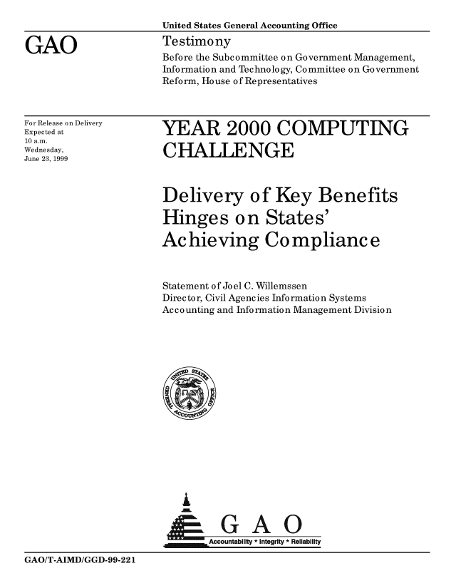 handle is hein.gao/gaobaaslc0001 and id is 1 raw text is: 
                      United States General Accounting Office

GAO                   Testimony
                      Before the Subcommittee on Government Management,
                      Information and Technology, Committee on Government
                      Reform, House of Representatives


For Release on Delivery
Expected at
10 a.m.
Wednesday,
June 23, 1999


YEAR 2000 COMPUTING

CHALLENGE


Delivery of Key Benefits

Hinges on States'

Achieving Co mplianc e



Statement of Joel C. Willemssen
Director, Civil Agencies Information Systems
Ac c o unting and Info rmatio n Management Divisio n













     0






        c   i        eAi
  Accounailt * Integrity *Reliability


GAO/T-AIMD/GGD-99-221



