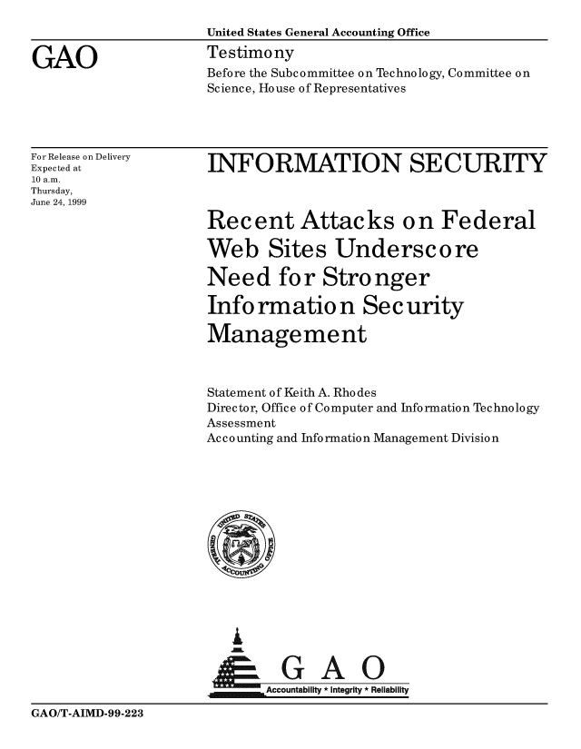 handle is hein.gao/gaobaasle0001 and id is 1 raw text is: 
                     United States General Accounting Office

GAO                  Testimony
                     Before the Subcommittee on Technology, Committee on
                     Science, House of Representatives




For Release on Delivery
Expected at          INFORMATION SECURITY
10 a.m.
Thursday,
June 24, 1999

                     Recent Attacks on Federal

                     Web Sites Underscore

                     Need for Stronger

                     Info rmatio n Security

                     Management



                     Statement of Keith A. Rhodes
                     Director, Office of Computer and Information Technology
                     Assessment
                     Ac c o unting and Info rmatio n Management Divisio n











                          i




                                   A0
                            Accountability * Integrity * Reliability


GAO/T-AIMD-99-223


