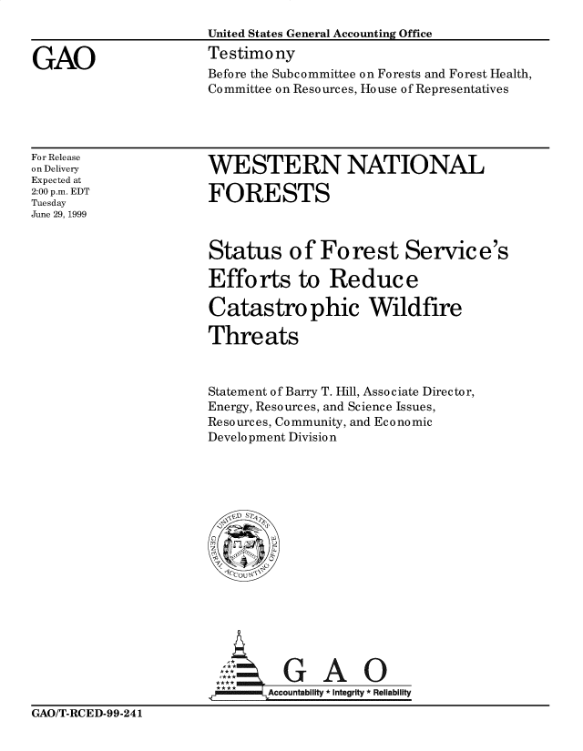 handle is hein.gao/gaobaaslg0001 and id is 1 raw text is: 



GAO


United States General Accounting Office
Testimony
Before the Subcommittee on Forests and Forest Health,
Committee on Resources, House of Representatives


For Release
on Delivery
Expected at
2:00 p.m. EDT
Tuesday
June 29, 1999


WESTERN NATIONAL

FORESTS


Status of Forest Service's

Efforts to Reduce

Catastro phic Wildfire

Threats



Statement of Barry T. Hill, Associate Director,
Energy, Resources, and Science Issues,
Resources, Community, and Economic
Development Division


A           A

     Accountability * Integrity * Reliability


GAO/T-RCED-99-241



