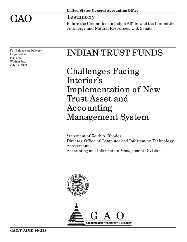 handle is hein.gao/gaobaaslw0001 and id is 1 raw text is: 
                     United States General Accounting Office

GAO                  Testimony
                     Before the Committee on Indian Affairs and the Committee
                     on Energy and Natural Resources, U.S. Senate




For Release on Delivery
Expectedat           INDIAN TRUST FUNDS
9:30 a.m.
Wednesday,
July 14, 1999

                     Challenges Facing

                     Interio r's

                     Implementation of New

                     Trust Asset and

                     Accounting

                     Management System



                     Statement of Keith A. Rho des
                     Director, Office of Computer and Information Technology
                     Assessment
                     Accounting and Information Management Division












                            0A0


                            Accountability * Integrity * Reliability


GAO/T-AIMD-99-238


