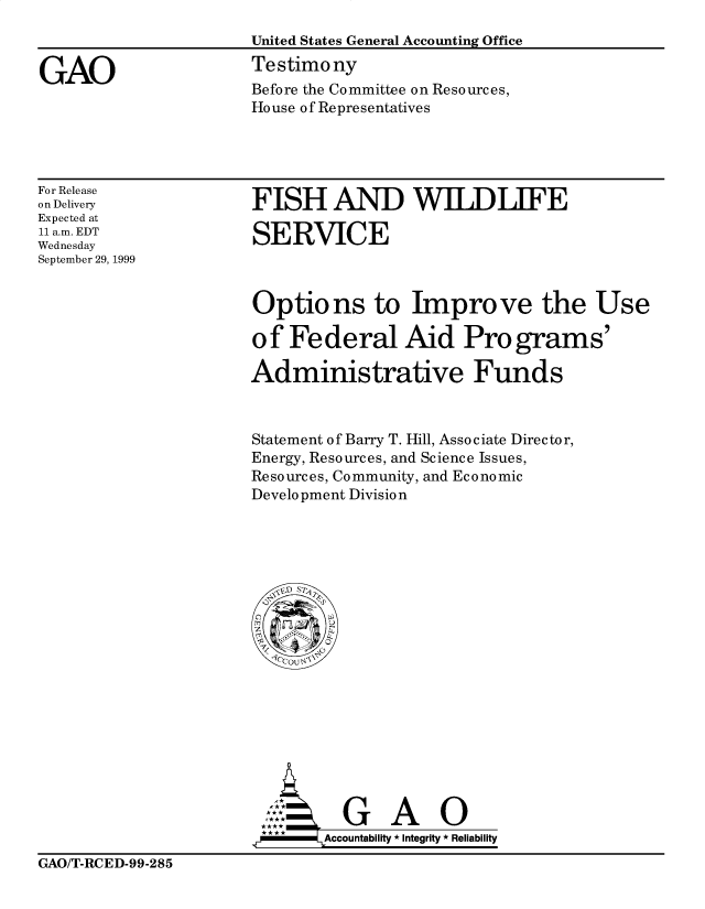 handle is hein.gao/gaobaasns0001 and id is 1 raw text is: 
United States General Accounting Office
Testimony
Before the Committee on Resources,
House of Representatives


For Release
on Delivery
Expected at
11 a.m. EDT
Wednesday
September 29, 1999


FISH AND WIIWLIFE

SERVICE


Options to Improve the Use

of Federal Aid Programs'

Administrative Funds



Statement of Barry T. Hill, Associate Director,
Energy, Resources, and Science Issues,
Resources, Community, and Economic
Development Division


        G A O

.r      Accountability * Integrity * Reliability


GAO/T-RCED-99-285


GAO


