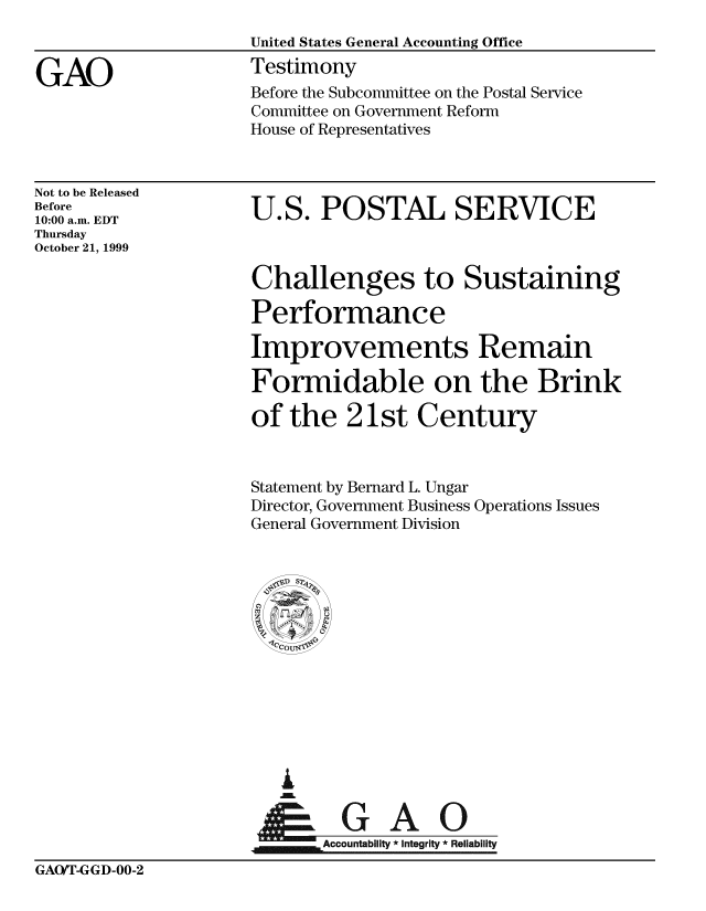 handle is hein.gao/gaobaasoi0001 and id is 1 raw text is: 



GAO


Not to be Released
Before
10:00 a.m. EDT
Thursday
October 21, 1999


U.S. POSTAL SERVICE


Challenges to Sustaining

Performance

Improvements Remain

Formidable on the Brink

of the 21st Century


Statement by Bernard L. Ungar
Director, Government Business
General Government Division


Operations Issues


  G


A        o n y G A  R
Accountabiit Integrity * Reliability


GAOfr-GGD-00-2


Before the Subcommittee on the Postal Service
Committee on Government Reform
House of Representatives


United States General Accounting Office
Testimony


: coU


