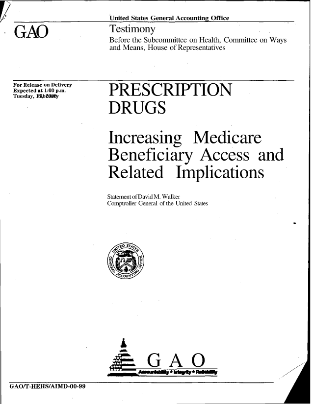 handle is hein.gao/gaobaaspu0001 and id is 1 raw text is: 
                    United States General Accounting Office
GAO                 Testimony
                    Before the Subcommittee on Health, Committee on Ways
                    and Means, House of Representatives


For Release on Delivery
Expected at 1:00 p.m.
Tuesday, Fi20y


PRESCRIPTION


DRUGS


Increasing Medicare

Beneficiary Access and

Related Implications


Statement of David M. Walker
Comptroller General of the United States


  A
      GAO
VIM   i      k~Ir' b.


GAO/T-HEHS/AIMD-00-99


