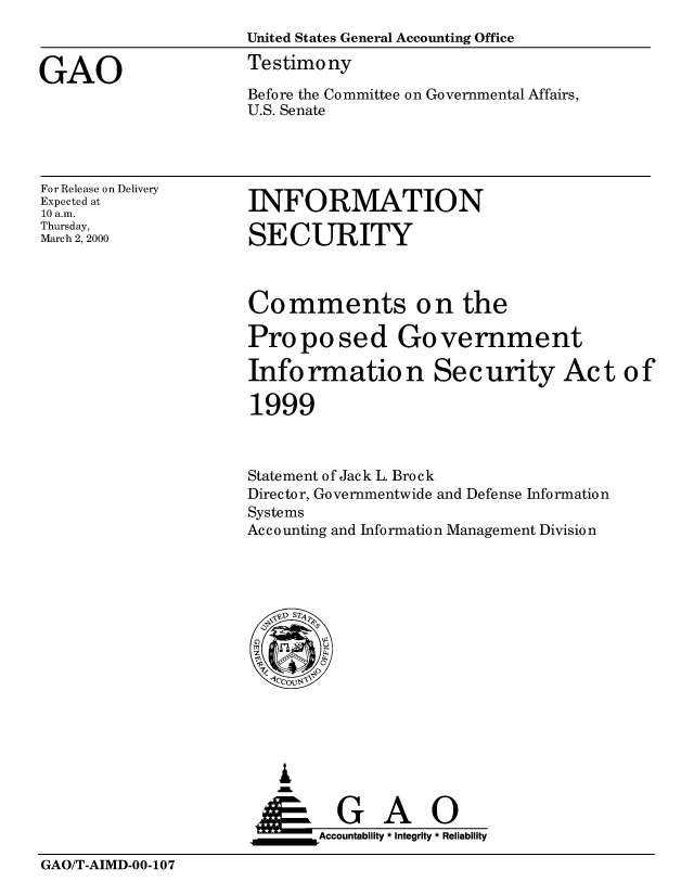 handle is hein.gao/gaobaasqi0001 and id is 1 raw text is: 
                     United States General Accounting Office

GAO                  Testimony
                     Before the Committee on Governmental Affairs,
                     U.S. Senate


For Release on Delivery
Expected at
10 a.m.
Thursday,
March 2, 2000


INFORMATION

SECURITY


Comments on the

Proposed Government

Info rmatio n Sec urity Ac t o f

1999



Statement of Jack L. Brock
Director, Governmentwide and Defense Information
Systems
Accounting and Information Management Division


   I
   G
 *GAO
_________Accountability * Integrity * Reliability


GAO/T-AIMD-00-107



