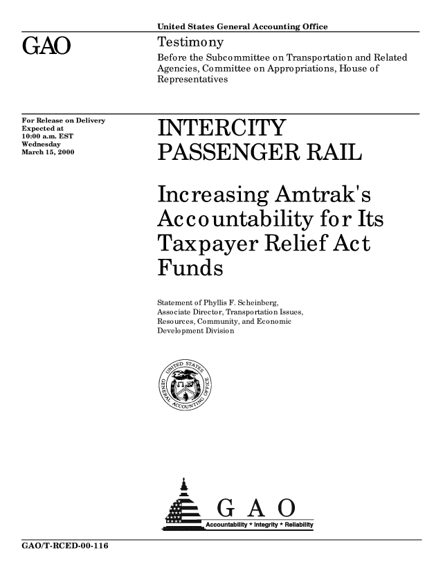 handle is hein.gao/gaobaasre0001 and id is 1 raw text is: 



GAO


United States General Accounting Office

Testimo ny
Before the Subcommittee on Transportation and Related
Agencies, Committee on Appropriations, House of
Representatives


For Release on Delivery
Expected at
10:00 a.m. EST
Wednesday
March 15, 2000


INTERCITY

PASSENGER RAIL



Increasing Amtrak' s

Ac c o untability for Its
Taxpayer Relief Act


Funds


Statement of Phyllis F. Scheinberg,
Associate Director, Transportation Issues,
Resources, Community, and Economic
Development Division


I



    Accountability * Integrity * Reliability


GAO/T-RCED-00-116


