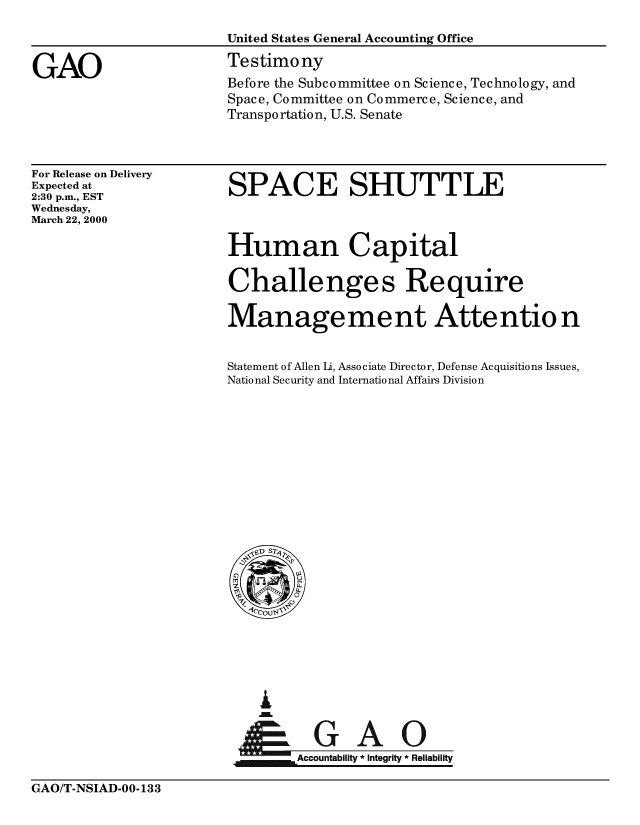 handle is hein.gao/gaobaasrr0001 and id is 1 raw text is: 



GAO


United States General Accounting Office
Testimony
Before the Subcommittee on Science, Technology, and
Space, Committee on Commerce, Science, and
Transportation, U.S. Senate


For Release on Delivery
Expected at
2:30 p.m., EST
Wednesday,
March 22, 2000


SPACE SHUTTLE


Human Capital

Challenges Require

Manage me nt Atte ntio n


Statement of Allen Li, Associate Director, Defense Acquisitions Issues,
National Security and International Affairs Division


ai


~Accountability * integrity * Reliability


GAO/T-NSIAD-OO- 133


