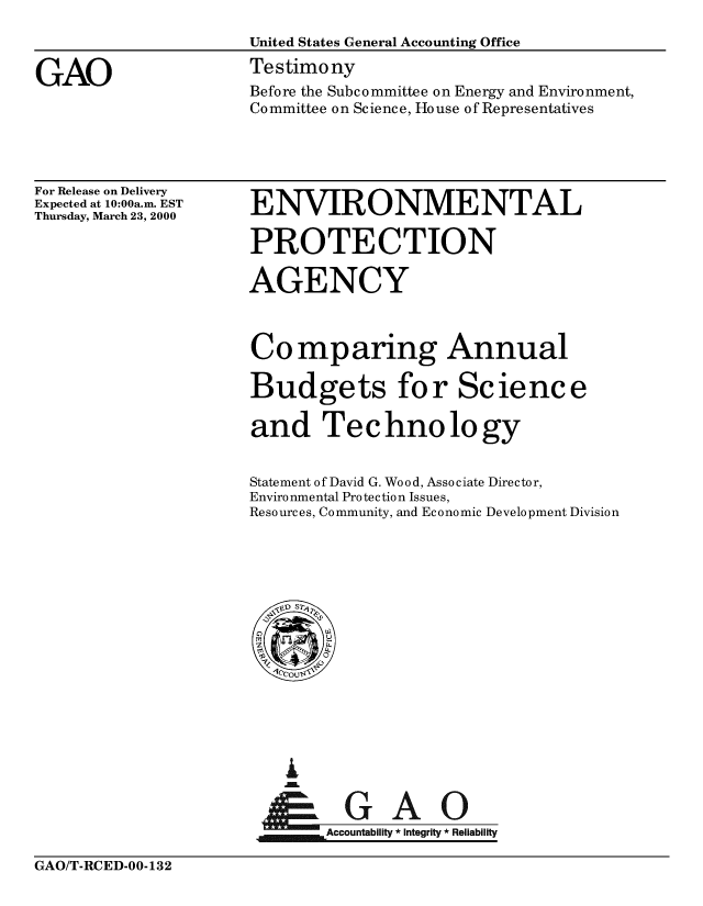 handle is hein.gao/gaobaasrs0001 and id is 1 raw text is: 
                     United States General Accounting Office

GAO                  Testimony
                     Before the Subcommittee on Energy and Environment,
                     Committee on Science, House of Representatives


For Release on Delivery
Expected at 10:00a.m. EST
Thursday, March 23, 2000


ENVIRONMENTAL

PROTECTION

AGENCY



Comparing Annual

Budgets for Science

and Technology


Statement of David G. Wood, Associate Director,
Environmental Protection Issues,
Resources, Community, and Economic Development Division


I
i   Ae


    Accountability * Integrity * Reliability


GAO/T-RCED-OO-132


