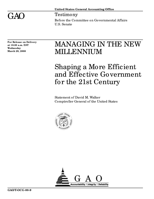 handle is hein.gao/gaobaasse0001 and id is 1 raw text is: 



GAO


For Release on Delivery
at 10:30 a.m. EST
Wednesday
March 29, 2000


MANAGING IN THE NEW

MILLENNIUM


Shaping a More Efficient

and Effective Government

for the 21st Century



Statement of David M. Walker
Comptroller General of the United States

















   A
 Ytf=A









 Accountabiit  Integrity * Reliability


GAO/T-OCG-00-9


Before the Committee on Governmental Affairs
U.S. Senate


United States General Accounting Office
Testimony


