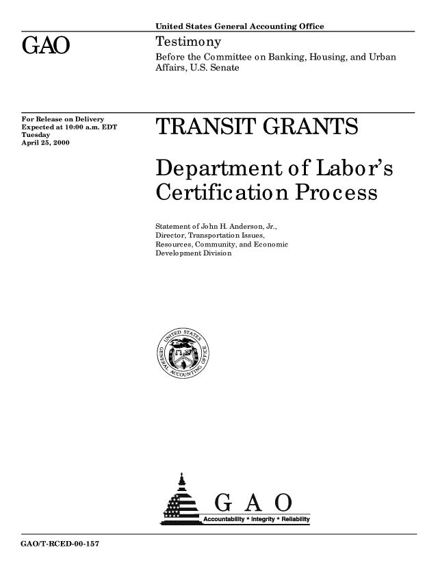 handle is hein.gao/gaobaasta0001 and id is 1 raw text is: 

                        United States General Accounting Office


GAO                     Testimony
                        Before the Committee on Banking, Housing, and Urban
                        Affairs, U.S. Senate


For Release on Delivery
Expected at 10:00 a.m. EDT
Tuesday
April 25, 2000


TRANSIT GRANTS




Department of Labor's


Certific atio n Pro c ess


Statement of John H. Anderson, Jr.,
Director, Transportation Issues,
Resources, Community, and Economic
Development Division


I
      AA

jm Accountability * Integrity *Reliability


GAO/T-RCED-OO-157


