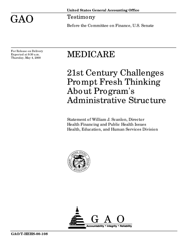 handle is hein.gao/gaobaasth0001 and id is 1 raw text is: 
                     United States General Accounting Office

GAO                  Testimony
                     Before the Committee on Finance, U.S. Senate


For Release on Delivery
Expected at 9:30 a.m.
Thursday, May 4, 2000


MEDICARE


21st Century Challenges

Prompt Fresh Thinking

About Program' s

Administrative Structure



Statement of William J. Scanlon, Director
Health Financing and Public Health Issues
Health, Education, and Human Services Division


   I
   G
 *GAO
_________Accountability * Integrity * Reliability


GAO/T-HEHS-00-108


