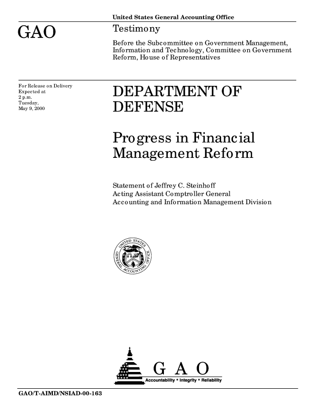 handle is hein.gao/gaobaastl0001 and id is 1 raw text is: 
                       United States General Accounting Office

GAO                    Testimony
                       Before the Subcommittee on Government Management,
                       Information and Technology, Committee on Government
                       Reform, House of Representatives


For Release on Delivery
Expected at
2 p.m.
Tuesday,
May 9, 2000


DEPARTMENT OF

DEFENSE


Progress in Financial

Manage me nt Re form



Statement of Jeffrey C. Steinho ff
Acting Assistant Comptroller General
Accounting and Information Management Division


   I
     G
 *GAO
_________Accountability * Integrity * Reliability


GAO/T-AIMD/NSIAD-00-163


