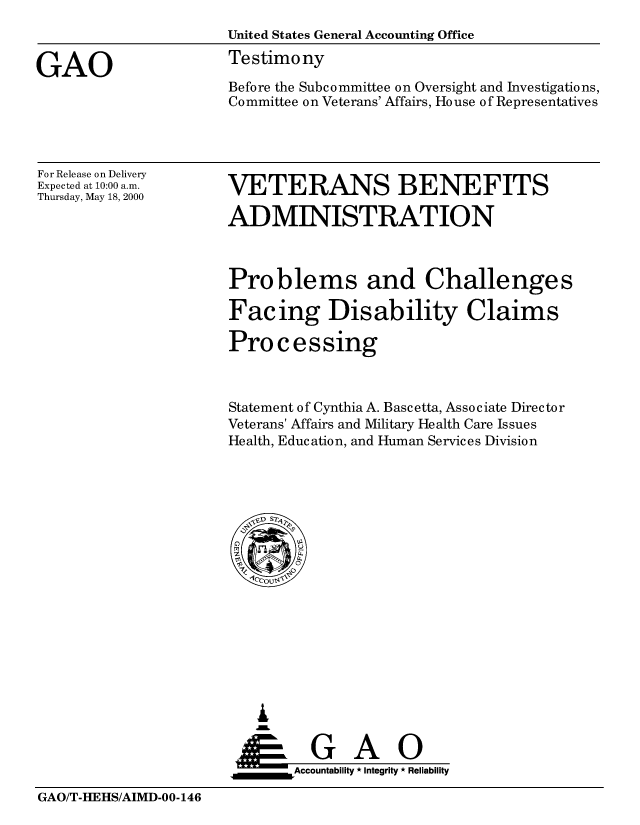 handle is hein.gao/gaobaastx0001 and id is 1 raw text is: 
                      United States General Accounting Office

GAO                   Testimony
                      Before the Subcommittee on Oversight and Investigations,
                      Committee on Veterans' Affairs, House of Representatives


For Release on Delivery
Expected at 10:00 a.m.
Thursday, May 18, 2000


VETERANS BENEFITS

ADMINISTRATION


Problems and Challenges

Facing Disability Claims

Processing



Statement of Cynthia A. Bascetta, Associate Director
Veterans' Affairs and Military Health Care Issues
Health, Education, and Human Services Division


   I
   G
 *GAO
_________Accountability * Integrity * Reliability


GAO/T-I-EHS/AIMD-00-146



