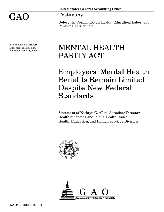 handle is hein.gao/gaobaasty0001 and id is 1 raw text is: 
                     United States General Accounting Office

GAO                  Testimony
                     Before the Committee on Health, Education, Labor, and
                     Pensions, U.S. Senate


For Release on Delivery
Expected at 10:00 a.m.
Thursday, May 18, 2000


MENTAL HEALTH

PARITY ACT


Employers' Mental Health

Benefits Remain Limited

Despite New Federal

Standards



Statement of Kathryn G. Allen, Associate Director
Health Financing and Public Health Issues
Health, Education, and Human Services Division


   I
   G
 *GAO
_________Accountability * Integrity * Reliability


GAO/T-HEHS-00-113


