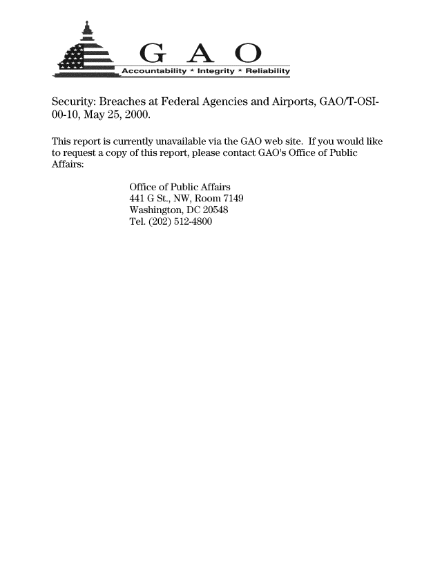 handle is hein.gao/gaobaasuj0001 and id is 1 raw text is: 



G A 0
              Accountability - Integrity * Reliability


Security: Breaches at Federal Agencies and Airports, GAO/T-OSI-
00-10, May 25, 2000.

This report is currently unavailable via the GAO web site. If you would like
to request a copy of this report, please contact GAO's Office of Public
Affairs:

                Office of Public Affairs
                441 G St., NW, Room 7149
                Washington, DC 20548
                Tel. (202) 512-4800


