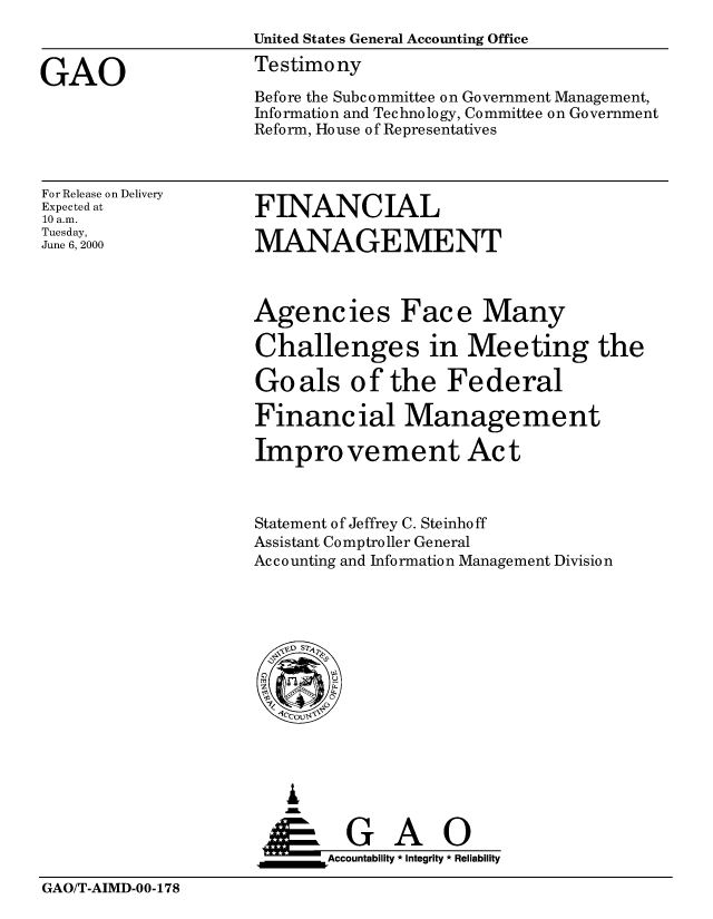 handle is hein.gao/gaobaasun0001 and id is 1 raw text is: 
                    United States General Accounting Office

GAO                 Testimony
                    Before the Subcommittee on Government Management,
                    Information and Technology, Committee on Government
                    Reform, House of Representatives


For Release on Delivery
Expected at
10 a.m.
Tuesday,
June 6, 2000


FINANCIAL

MANAGEMENT


Agencies Face Many

Challenges in Meeting the

Goals of the Federal

Financial Management

Improvement Act



Statement of Jeffrey C. Steinhoff
Assistant Comptroller General
Accounting and Information Management Division


   I
   G
 *GAO
_________Accountability * Integrity * Reliability


GAO/T-AIMD-00-178


