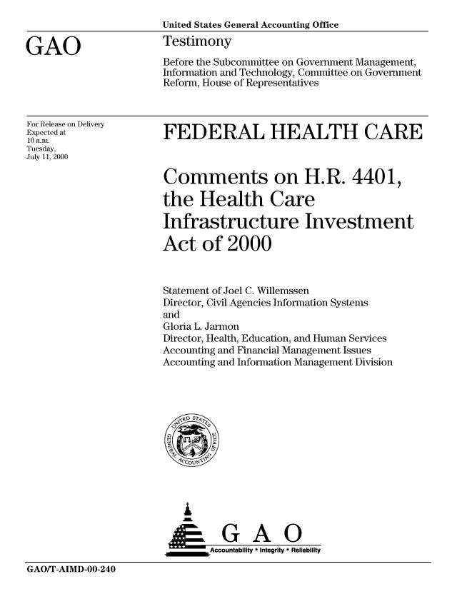 handle is hein.gao/gaobaasvp0001 and id is 1 raw text is: 



GAO


United States General Accounting Office
Testimony

Before the Subcommittee on Government Management,
Information and Technology, Committee on Government
Reform, House of Representatives


For Release on Delivery
Expected at
10 a.m.
Tuesday,
July 11, 2000


FEDERAL HEALTH CARE


Comments on H.R. 4401,

the Health Care

Infrastructure Investment

Act of 2000



Statement of Joel C. Willemssen
Director, Civil Agencies Information Systems
and
Gloria L. Jarmon
Director, Health, Education, and Human Services
Accounting and Financial Management Issues
Accounting and Information Management Division


   I
     G
 *GAO
_________Accountability * Integrity * Reliability


GAO/T-AIMD-00-240


