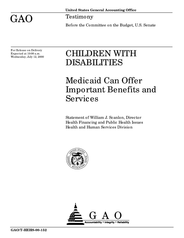 handle is hein.gao/gaobaasvr0001 and id is 1 raw text is: 
                      United States General Accounting Office

GAO                   Testimony
                      Before the Committee on the Budget, U.S. Senate


For Release on Delivery
Expected at 10:00 a.m.
Wednesday, July 12, 2000


CHILDREN WITH

DISABILITIES


Medicaid Can Offer

Important Benefits and

Se rvic e s



Statement of William J. Scanlon, Director
Health Financing and Public Health Issues
Health and Human Services Division


   I
     G
 *GAO
_________Accountability * Integrity * Reliability


GAO/T-HEHS-00-152


