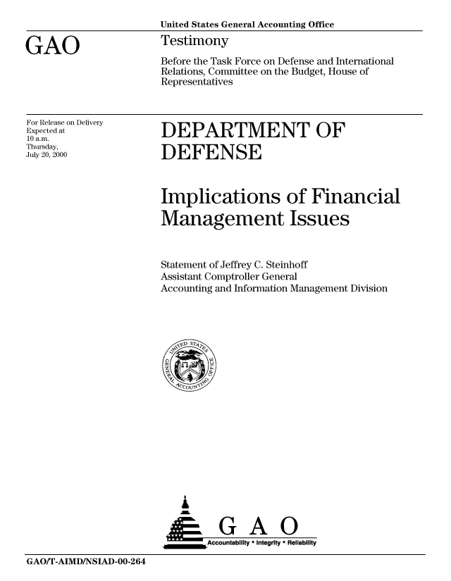 handle is hein.gao/gaobaaswi0001 and id is 1 raw text is: 



GAO


United States General Accounting Office
Testimony

Before the Task Force on Defense and International
Relations, Committee on the Budget, House of
Representatives


For Release on Delivery
Expected at
10 a.m.
Thursday,
July 20, 2000


DEPARTMENT OF

DEFENSE


Implications of Financial

Management Issues



Statement of Jeffrey C. Steinhoff
Assistant Comptroller General
Accounting and Information Management Division


   I
     G
 *GAO
_________Accountability * Integrity * Reliability


GAO/T-AIMD/NSIAD-00-264


