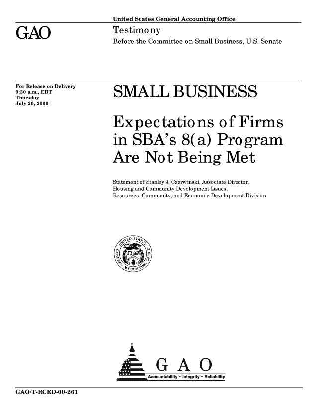 handle is hein.gao/gaobaaswj0001 and id is 1 raw text is: 

United States General Accounting Office

Testimony
Before the Committee on Small Business, U.S. Senate


For Release on Delivery
9:30 a.m., EDT
Thursday
July 20, 2000


SMALL BUSINESS



Expectations of Firms

in SBA's 8(a) Program

Are Not Being Met


Statement of Stanley J. Czerwinski, Associate Director,
Housing and Community Development Issues,
Resources, Community, and Economic Development Division


I


      A     A
jm Accountability * Integrity *Reliability


GAO/T-RCED-OO-26 1


GAO


GAO/T-RCED-00-261


