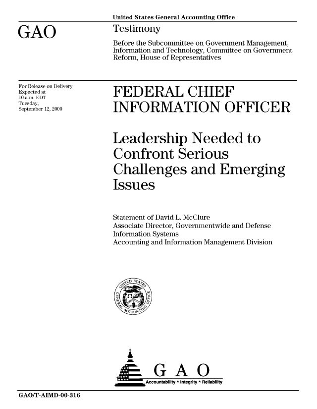 handle is hein.gao/gaobaasxb0001 and id is 1 raw text is: 



GAO


United States General Accounting Office
Testimony

Before the Subcommittee on Government Management,
Information and Technology, Committee on Government
Reform, House of Representatives


For Release on Delivery
Expected at
10 a.m. EDT
Tuesday,
September 12, 2000


FEDERAL CHIEF

INFORMATION OFFICER


Leadership Needed to

Confront Serious

Challenges and Emerging

Issues



Statement of David L. McClure
Associate Director, Governmentwide and Defense
Information Systems
Accounting and Information Management Division


   I
   G
 *GAO
_________Accountability * Integrity * Reliability


GAO/T-AIMD-00-316


