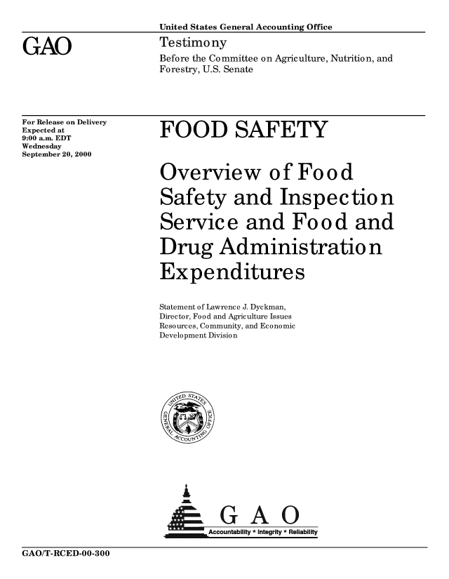 handle is hein.gao/gaobaasxn0001 and id is 1 raw text is: 

                      United States General Accounting Office

GAO                   Testimony
                      Before the Committee on Agriculture, Nutrition, and
                      Forestry, U.S. Senate


For Release on Delivery
Expected at
9:00 a.m. EDT
Wednesday
September 20, 2000


FOOD SAFETY


Overview of Food

Safety and Inspection

Servic e and Fo o d and

Drug Administratio n

Expenditures


Statement of Lawrence J. Dyckman,
Director, Food and Agriculture Issues
Resources, Community, and Economic
Development Division


i


~Accountability * integrity * Reliability


GAO/T-RCED-00-300


