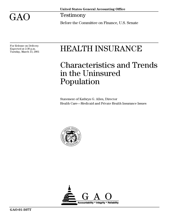handle is hein.gao/gaobaasyx0001 and id is 1 raw text is: 
                       United States General Accounting Office

GAO                    Testimony
                       Before the Committee on Finance, U.S. Senate


For Release on Delivery
Expected at 2:30 p.m.
Tuesday, March 13, 2001


HEALTH INSURANCE


Characteristics and Trends

in the Uninsured

Population


Statement of Kathryn G. Allen, Director
Health Care-Medicaid and Private Health Insurance Issues


   I
   im
     G
 *GAO
_________Accountability * Integrity * Reliability


GAO-01-507T


