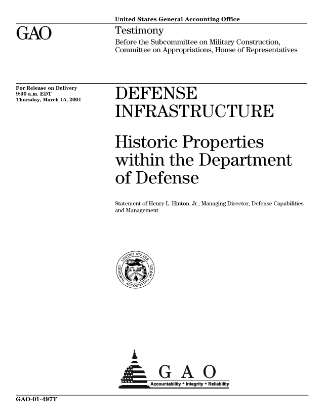 handle is hein.gao/gaobaasze0001 and id is 1 raw text is: 
                      United States General Accounting Office

GAO                   Testimony
                      Before the Subcommittee on Military Construction,
                      Committee on Appropriations, House of Representatives


For Release on Delivery
9:30 a.m. EDT
Thursday, March 15, 2001


DEFENSE


INFRASTRUCTURE



Historic Properties

within the Department

of Defense


Statement of Henry L. Hinton, Jr.,
and Management


Managing Director, Defense Capabilities


G


Accounailt * integrity * Reliability


GAO-01-497T


