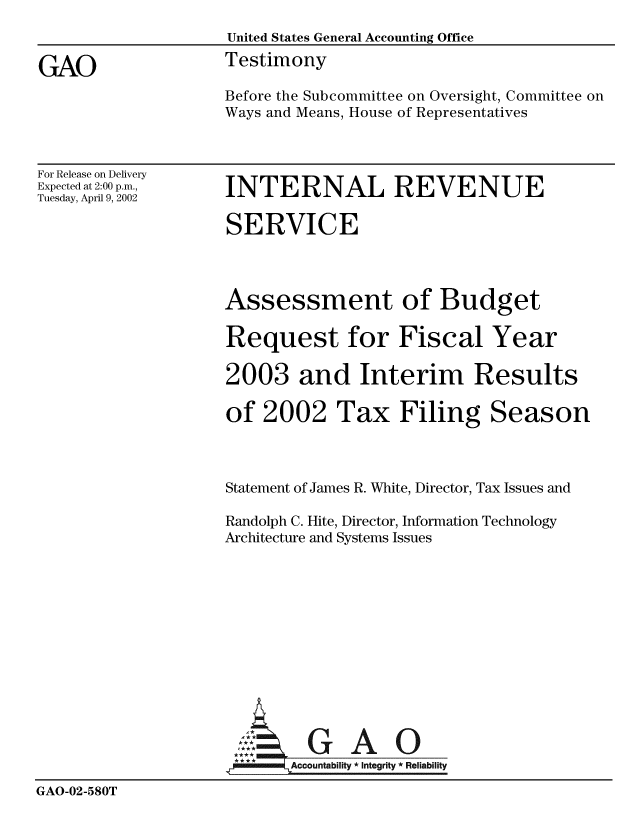 handle is hein.gao/gaobaathj0001 and id is 1 raw text is: 
                    United States General Accounting Office

GAO                 Testimony
                    Before the Subcommittee on Oversight, Committee on
                    Ways and Means, House of Representatives


For Release on Delivery
Expected at 2:00 p.m.,
Tuesday, April 9, 2002


INTERNAL REVENUE

SERVICE




Assessment of Budget

Request for Fiscal Year

2003 and Interim Results

of 2002 Tax Filing Season



Statement of James R. White, Director, Tax Issues and

Randolph C. Hite, Director, Information Technology
Architecture and Systems Issues


                       GU A 0

                           Account i  *Integrity * Reliability

GAO-02-580T


