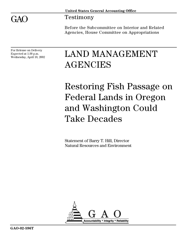 handle is hein.gao/gaobaathl0001 and id is 1 raw text is: 
                    United States General Accounting Office

GAO                 Testimony
                    Before the Subcommittee on Interior and Related
                    Agencies, House Committee on Appropriations


For Release on Delivery
Expected at 1:30 p.m.
Wednesday, April 10, 2002


LAND MANAGEMENT


                    AGENCIES




                    Restoring Fish Passage on

                    Federal Lands in Oregon

                    and Washington Could

                    Take Decades



                    Statement of Barry T. Hill, Director
                    Natural Resources and Environment
















                           Accountability * Integrity * Reliability

GAO-02-596T


