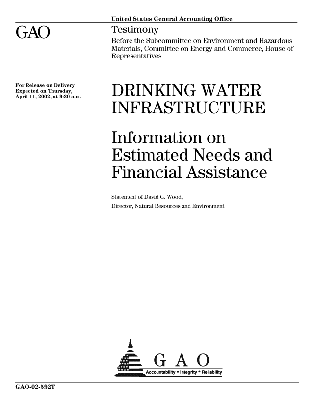 handle is hein.gao/gaobaaths0001 and id is 1 raw text is: 
                    United States General Accounting Office

GAO                 Testimony
                    Before the Subcommittee on Environment and Hazardous
                    Materials, Committee on Energy and Commerce, House of
                    Representatives


For Release on Delivery
Expected on Thursday,
April 11, 2002, at 9:30 a.m.


DRINKING WATER

INFRASTRUCTURE



Information on

Estimated Needs and

Financial Assistance


Statement of David G. Wood,
Director, Natural Resources and Environment




















Abt G        A


GAO-02-592T


