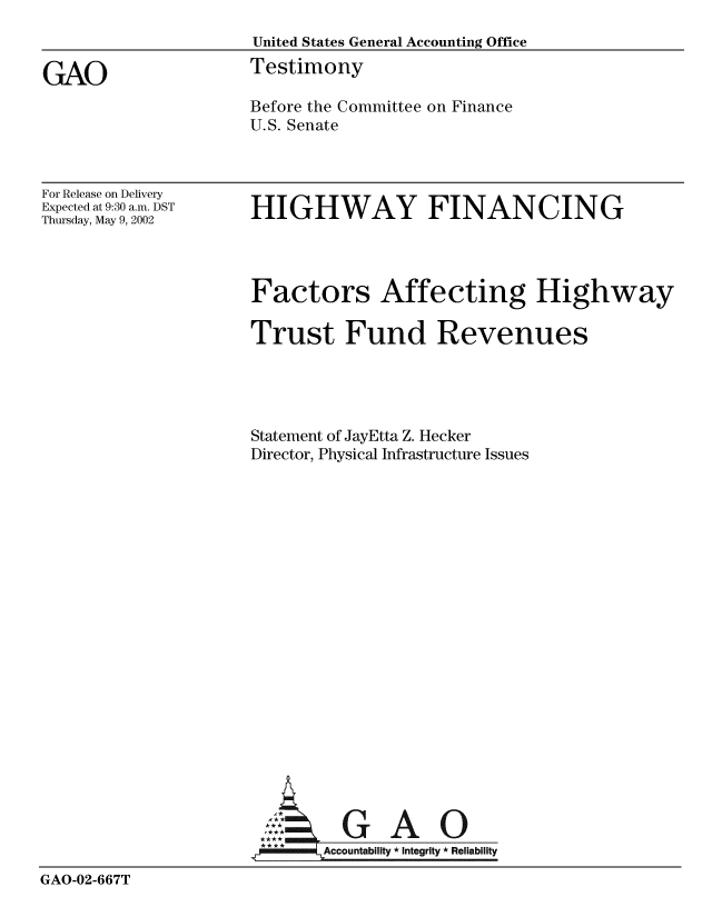 handle is hein.gao/gaobaatiw0001 and id is 1 raw text is: 
                     United States General Accounting Office

GAO                  Testimony
                     Before the Committee on Finance
                     U.S. Senate


For Release on Delivery
Expected at 9:30 a.m. DST
Thursday, May 9, 2002


HIGHWAY FINANCING


                     Factors Affecting Highway

                     Trust Fund Revenues





                     Statement of JayEtta Z. Hecker
                     Director, Physical Infrastructure Issues



















                     A:  GA O


                     1Accountability * Integrity * Reliability

GAO-02-667T


