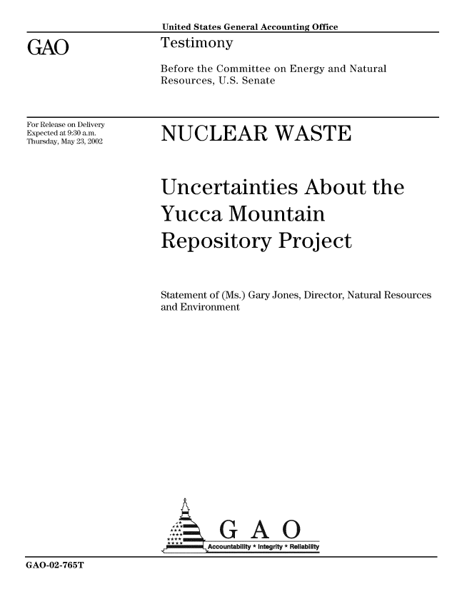 handle is hein.gao/gaobaatji0001 and id is 1 raw text is: 
                     United States General Accounting Office

GAO                  Testimony
                     Before the Committee on Energy and Natural
                     Resources, U.S. Senate


For Release on Delivery
Expected at 9:30 a.m.
Thursday, May 23, 2002


NUCLEAR WASTE


                     Uncertainties About the

                     Yucca Mountain

                     Repository Project



                     Statement of (Ms.) Gary Jones, Director, Natural Resources
                     and Environment




















                            Accountability  Integrity * Reliability
GAO-02-765T


