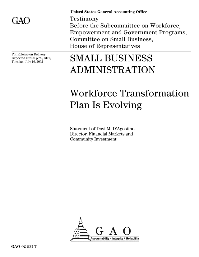 handle is hein.gao/gaobaatku0001 and id is 1 raw text is: 
                    United States General Accounting Office

GAO                 Testimony
                    Before the Subcommittee on Workforce,
                    Empowerment and Government Programs,
                    Committee on Small Business,
                    House of Representatives


For Release on Delivery
Expected at 2:00 p.m., EDT,
Tuesday, July 16, 2002


SMALL BUSINESS

ADMINISTRATION



Workforce Transformation

Plan Is Evolving


Statement of Davi M. D'Agostino
Director, Financial Markets and
Community Investment


                             ~A O
                     Accountability * Integrity * Reliability
GAO-02-931T


