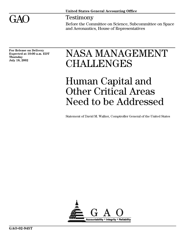 handle is hein.gao/gaobaatld0001 and id is 1 raw text is: 



GAO


For Release on Delivery
Expected at 10:00 a.m. EDT
Thursday
July 18, 2002


NASA MANAGEMENT

CHALLENGES



Human Capital and

Other Critical Areas

Need to be Addressed


Statement of David M. Walker, Comptroller General of the United States





















t-GAO


. Accountability * Integrity * Reliability


GAO-02-945T


Before the Committee on Science, Subcommittee on Space
and Aeronautics, House of Representatives


United States General Accounting Office
Testimony


GAO-02-945T


