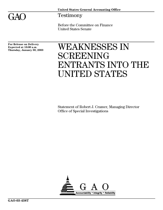 handle is hein.gao/gaobaatmz0001 and id is 1 raw text is: 
                   United States General Accounting Office

GAO                Testimony
                   Before the Committee on Finance
                   United States Senate


For Release on Delivery
Expected at 10:00 a.m.
Thursday, January 30, 2003


WEAKNESSES IN


SCREENING

ENTRANTS INTO THE

UNITED STATES







Statement of Robert J. Cramer, Managing Director
Office of Special Investigations
















   I
       AA


GAO-03-438T


