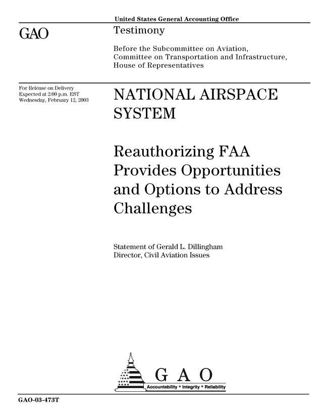handle is hein.gao/gaobaatnd0001 and id is 1 raw text is: 
                   United States General Accounting Office

GAO                Testimony
                   Before the Subcommittee on Aviation,
                   Committee on Transportation and Infrastructure,
                   House of Representatives


For Release on Delivery
Expected at 2:00 p.m. EST
Wednesday, February 12, 2003


NATIONAL AIRSPACE

SYSTEM




Reauthorizing FAA

Provides Opportunities

and Options to Address

Challenges



Statement of Gerald L. Dillingham
Director, Civil Aviation Issues


GAO


GAO-03-473T


