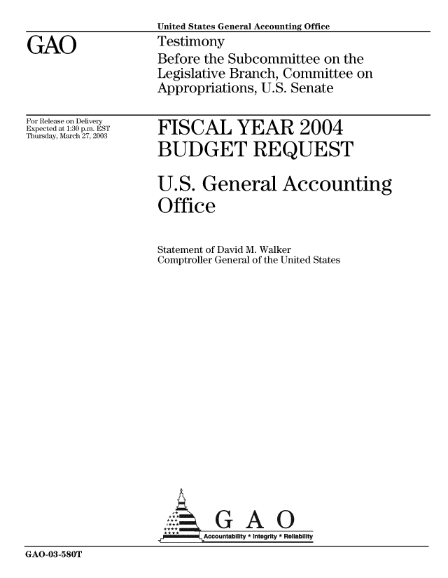 handle is hein.gao/gaobaatoc0001 and id is 1 raw text is:                    United States General Accounting Office
GAO                Testimony
                   Before the Subcommittee on the
                   Legislative Branch, Committee on
                   Appropriations, U.S. Senate


For Release on Delivery
Expected at 1:30 p.m. EST
Thursday, March 27, 2003


FISCAL YEAR 2004
BUDGET REQUEST

U.S. General Accounting
Office

Statement of David M. Walker
Comptroller General of the United States


GAO


GAO-03-580T


