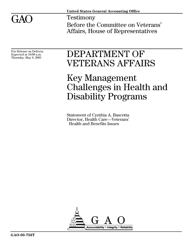 handle is hein.gao/gaobaatpx0001 and id is 1 raw text is:                   United States General Accounting Office
GAO               Testimony
                  Before the Committee on Veterans'
                  Affairs, House of Representatives


For Release on Delivery
Expected at 10:00 a.m.
Thursday, May 8, 2003


DEPARTMENT OF
VETERANS AFFAIRS

Key Management
Challenges in Health and
Disability Programs

Statement of Cynthia A. Bascetta
Director, Health Care-Veterans'
Health and Benefits Issues


GAO


GAO-03-756T


