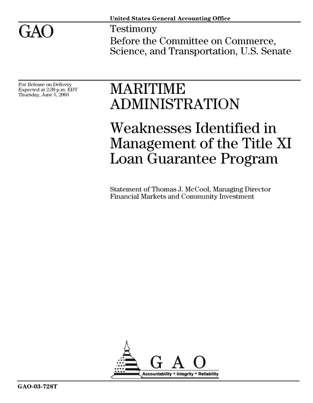 handle is hein.gao/gaobaatqb0001 and id is 1 raw text is:                   United States General Accounting Office
GAO               Testimony
                  Before the Committee on Commerce,
                  Science, and Transportation, U.S. Senate


For Release on Delivery
Expected at 2:30 p.m. EDT
Thursday, June 5, 2003


MARITIME
ADMINISTRATION


Weaknesses Identified in
Management of the Title XI
Loan Guarantee Program

Statement of Thomas J. McCool, Managing Director
Financial Markets and Community Investment


GAO


GAO-03-728T


