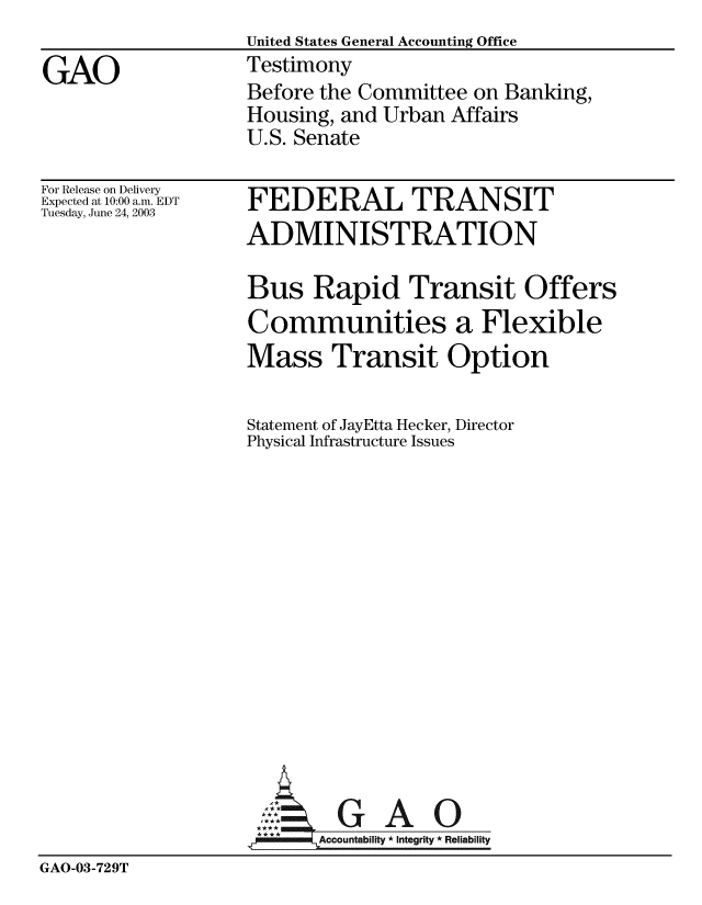 handle is hein.gao/gaobaatqc0001 and id is 1 raw text is:                   United States General Accounting Office
GAO               Testimony
                  Before the Committee on Banking,
                  Housing, and Urban Affairs
                  U.S. Senate


For Release on Delivery
Expected at 10:00 a.m. EDT
Tuesday, June 24, 2003


FEDERAL TRANSIT
ADMINISTRATION

Bus Rapid Transit Offers
Communities a Flexible
Mass Transit Option

Statement of JayEtta Hecker, Director
Physical Infrastructure Issues


GAO


GAO-03-729T


