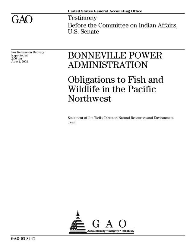 handle is hein.gao/gaobaatqs0001 and id is 1 raw text is: United States General Accounting Office
Testimony
Before the Committee on Indian Affairs,
U.S. Senate


For Release on Delivery
Expected at
2:00 pm
June 4, 2003


BONNEVILLE POWER
ADMINISTRATION


                    Obligations to Fish and
                    Wildlife in the Pacific
                    Northwest

                    Statement of Jim Wells, Director, Natural Resources and Environment
                    Team













                        G
                    SGAO
                          Accountability * Integrity * Reliability
GAO-03-844T


GAO


