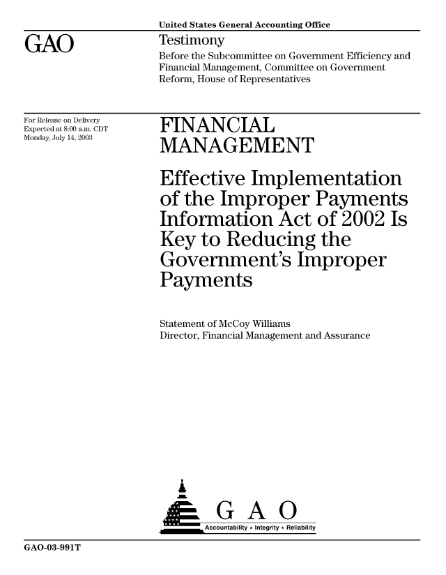 handle is hein.gao/gaobaatry0001 and id is 1 raw text is: 

GAO


United States General Accounting Office
Testimony


Before the Subcommittee on Government Efficiency and
Financial Management, Committee on Government
Reform, House of Representatives


For Release on Delivery
Expected at 8:00 a.m. CDT
Monday, July 14, 2003


FINANCIAL
MANAGEMENT


Effective Implementation
of the Improper Payments
Information Act of 2002 Is
Key to Reducing the
Government's Improper
Payments


Statement of McCoy Williams
Director, Financial Management and Assurance










   ,L

 ____G       A    0
      &Accountability * Integrity * Reliability


GAO-03-991T


