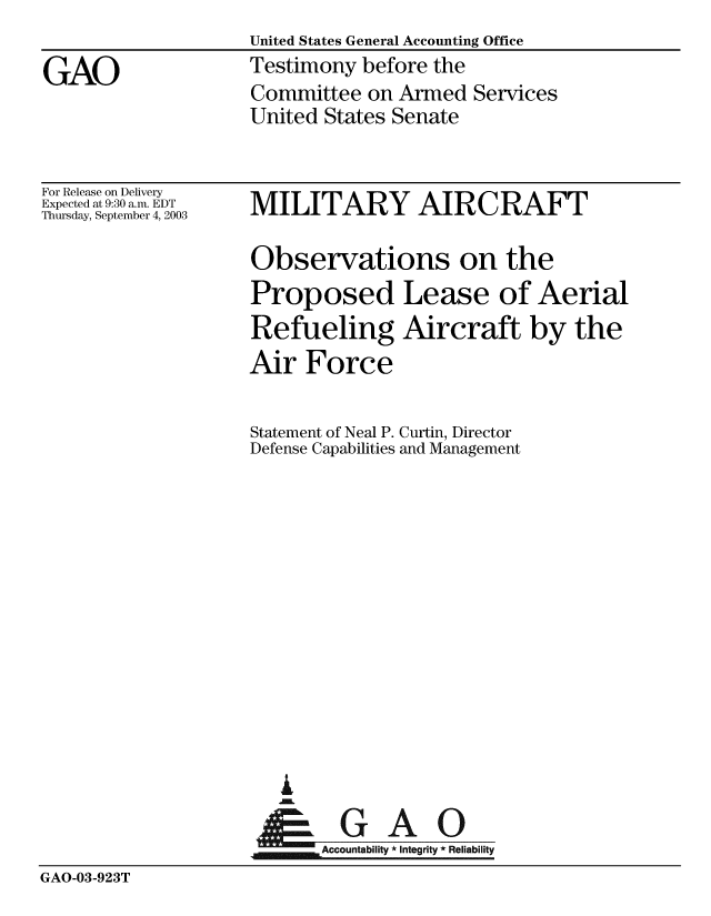 handle is hein.gao/gaobaattb0001 and id is 1 raw text is: United States General Accounting Office
Testimony before the
Committee on Armed Services
United States Senate


For Release on Delivery
Expected at 9:30 a.m. EDT
Thursday, September 4, 2003


MILITARY AIRCRAFT

Observations on the
Proposed Lease of Aerial
Refueling Aircraft by the
Air Force

Statement of Neal P. Curtin, Director
Defense Capabilities and Management


  GAO
Accountability * Integrity * Reliability


GAO-03-923T


GAO


