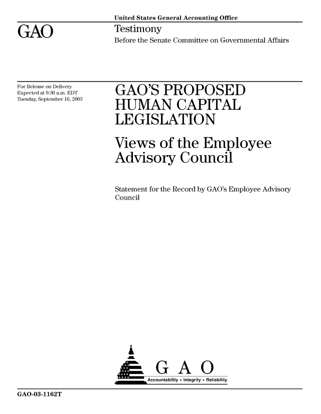 handle is hein.gao/gaobaattq0001 and id is 1 raw text is: 
                     United States General Accounting Office

GAO                  Testimony
                     Before the Senate Committee on Governmental Affairs


For Release on Delivery
Expected at 9:30 a.m. EDT
Tuesday, September 16, 2003


GAO'S PROPOSED

HUMAN CAPITAL

LEGISLATION


Views of the Employee

Advisory Council



Statement for the Record by GAO's Employee Advisory
Council


















   ,L


 ____G        A    0
       Accountability * Integrity * Reliability


GAO-03-1162T


