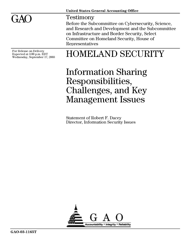 handle is hein.gao/gaobaattu0001 and id is 1 raw text is: 


GAO


For Release on Delivery
Expected at 3:00 p.m. EDT
Wednesday, September 17, 2003


United States General Accounting Office
Testimony
Before the Subcommittee on Cybersecurity, Science,
and Research and Development and the Subcommittee
on Infrastructure and Border Security, Select
Committee on Homeland Security, House of
Representatives

HOMELAND SECURITY


                     Information Sharing

                     Responsibilities,

                     Challenges, and Key

                     Management Issues


                     Statement of Robert F. Dacey
                     Director, Information Security Issues

















                         A
                      &GAO

                             Accountability * Integrity * Reliability
GAO-03-1165T


