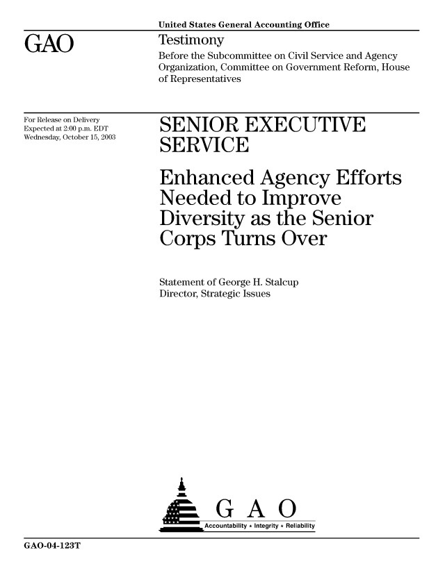handle is hein.gao/gaobaatuq0001 and id is 1 raw text is: 


GAO


United States General Accounting Office
Testimony


Before the Subcommittee on Civil Service and Agency
Organization, Committee on Government Reform, House
of Representatives


For Release on Delivery
Expected at 2:00 p.m. EDT
Wednesday, October 15, 2003


SENIOR EXECUTIVE

SERVICE


Enhanced Agency Efforts

Needed to Improve

Diversity as the Senior

Corps Turns Over


Statement of George H. Stalcup
Director, Strategic Issues

















   ,L


 ____G        A    0
       &Accountability * Integrity * Reliability


GAO-04-123T


