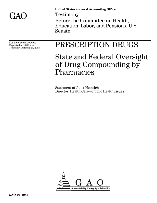handle is hein.gao/gaobaatuu0001 and id is 1 raw text is: 
                    United States General Accounting Office
GAO                 Testimony
                    Before the Committee on Health,
                    Education, Labor, and Pensions, U.S.
                    Senate


For Release on Delivery
Expected at 10:00 am.
Thursday, October 23, 2003


PRESCRIPTION DRUGS

State and Federal Oversight
of Drug Compounding by
Pharmacies


Statement of Janet Heinrich
Director, Health Care-Public Health Issues


                           Accountability * Integrity * Reliability
GAO-04-195T


