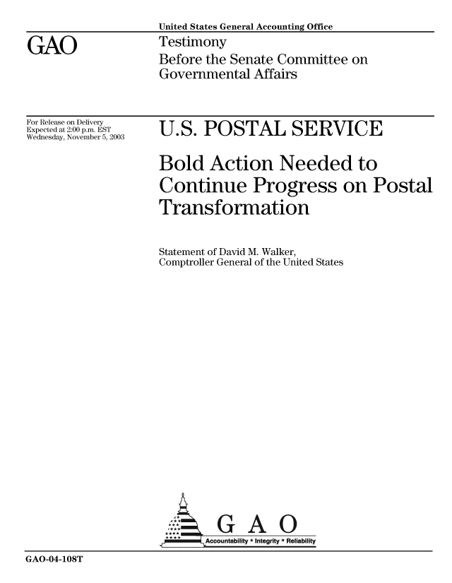 handle is hein.gao/gaobaatvd0001 and id is 1 raw text is:                   United States General Accounting Office
GAO                Testimony
                   Before the Senate Committee on
                   Governmental Affairs


For Release on Delivery
Expected at 2:00 p.m. EST
Wednesday, November 5, 2003


U.S. POSTAL SERVICE

Bold Action Needed to
Continue Progress on Postal
Transformation

Statement of David M. Walker,
Comptroller General of the United States


GAO


GAO-04-108T


