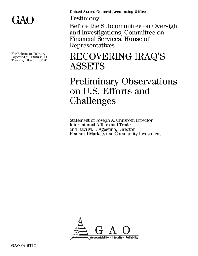 handle is hein.gao/gaobaatxe0001 and id is 1 raw text is:                      United States General Accounting Office
GAO                  Testimony
                     Before the Subcommittee on Oversight
                     and Investigations, Committee on
                     Financial Services, House of
                     Representatives


For Release on Delivery
Expected at 10:00 a.m. EST
Thursday, March 18, 2004


RECOVERING IRAQ'S
ASSETS


                     Preliminary Observations
                     on U.S. Efforts and
                     Challenges


                     Statement of Joseph A. Christoff, Director
                     International Affairs and Trade
                     and Davi M. D'Agostino, Director
                     Financial Markets and Community Investment












                     A:  GAO0

                            Accountability * Integrity * Reliability
GAO-04-579T


