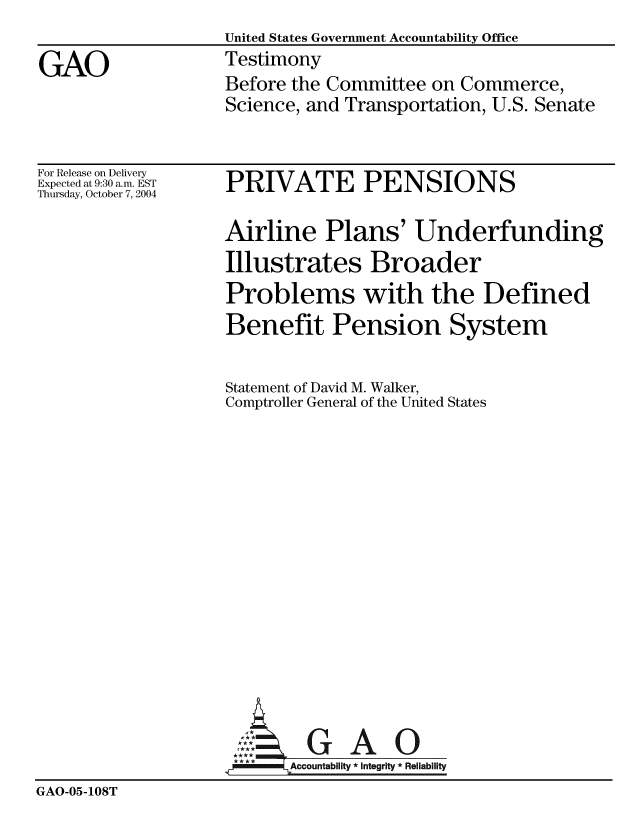 handle is hein.gao/gaobaauct0001 and id is 1 raw text is:                    United States Government Accountability Office
GAO                Testimony
                   Before the Committee on Commerce,
                   Science, and Transportation, U.S. Senate


For Release on Delivery
Expected at 9:30 a.m. EST
Thursday, October 7, 2004


PRIVATE PENSIONS


                   Airline Plans' Underfunding
                   Illustrates Broader
                   Problems with the Defined
                   Benefit Pension System

                   Statement of David M. Walker,
                   Comptroller General of the United States














                              GAO
                          Accountablity * Integrity * Reliability
GAO-05-108T


